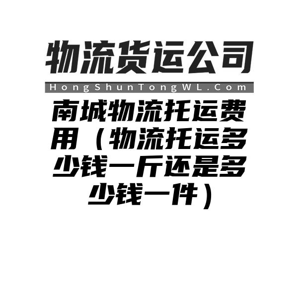 南城物流托运费用（物流托运多少钱一斤还是多少钱一件）