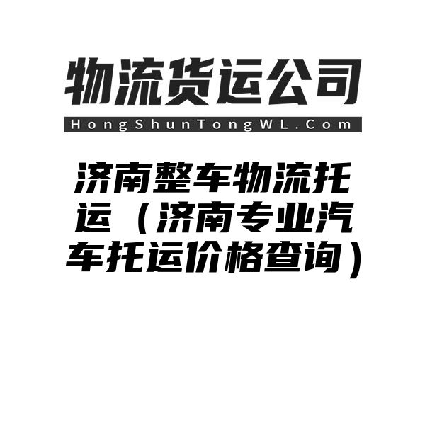 济南整车物流托运（济南专业汽车托运价格查询）