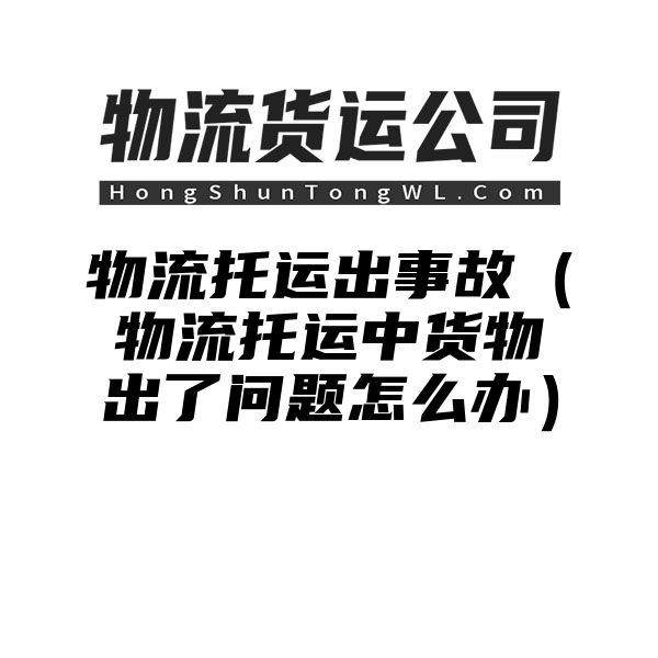 物流托运出事故（物流托运中货物出了问题怎么办）