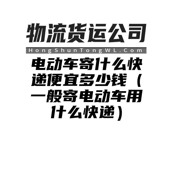 电动车寄什么快递便宜多少钱（一般寄电动车用什么快递）